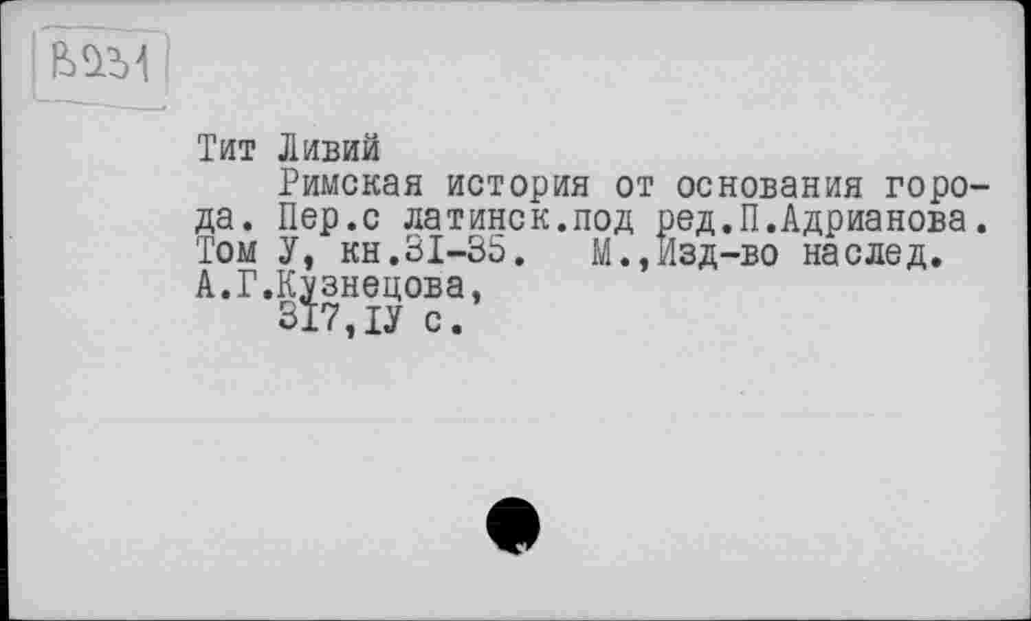 ﻿
Тит Ливий
Римская история от основания горо да. Пер.с латинек.под ред.П.Адрианова Том У, кн.31-35.	М.,Изд-во наслед.
А.Г.Кузнецова,
317,ТУ с.